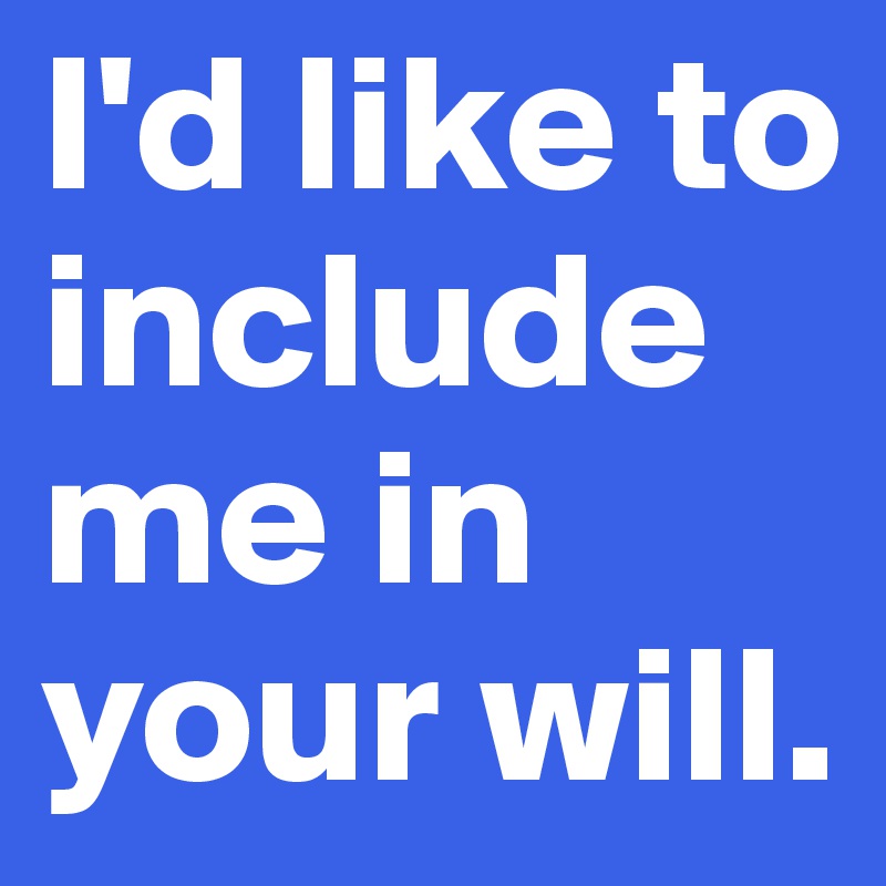 I'd like to include me in your will.