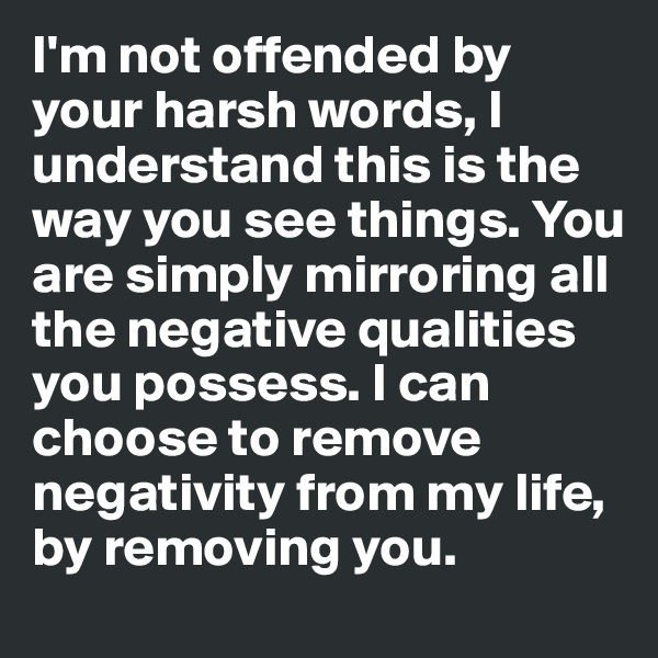 I'm not offended by your harsh words, I understand this is the way you see things. You are simply mirroring all the negative qualities you possess. I can choose to remove negativity from my life, by removing you.