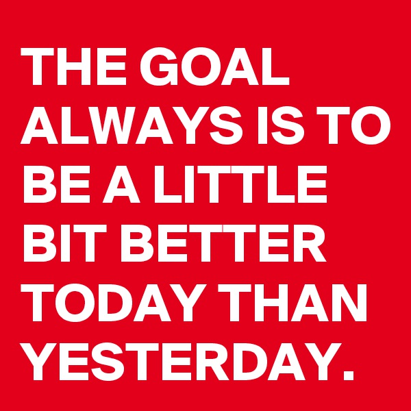 THE GOAL ALWAYS IS TO BE A LITTLE BIT BETTER TODAY THAN YESTERDAY.