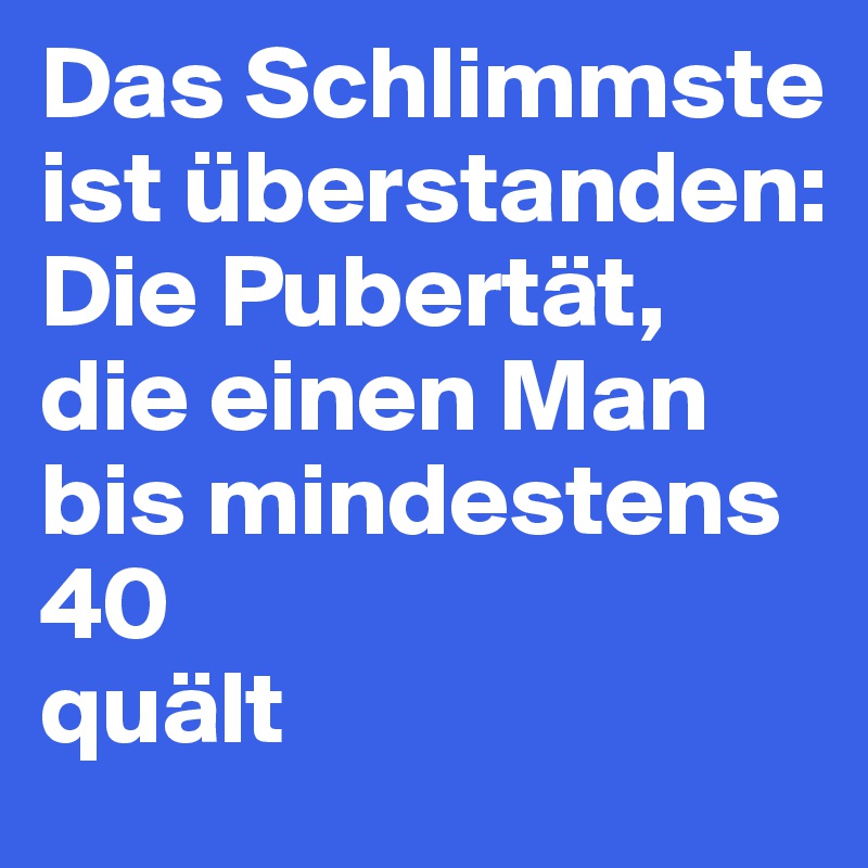 Das Schlimmste ist überstanden: Die Pubertät, die einen Man bis mindestens
40
quält