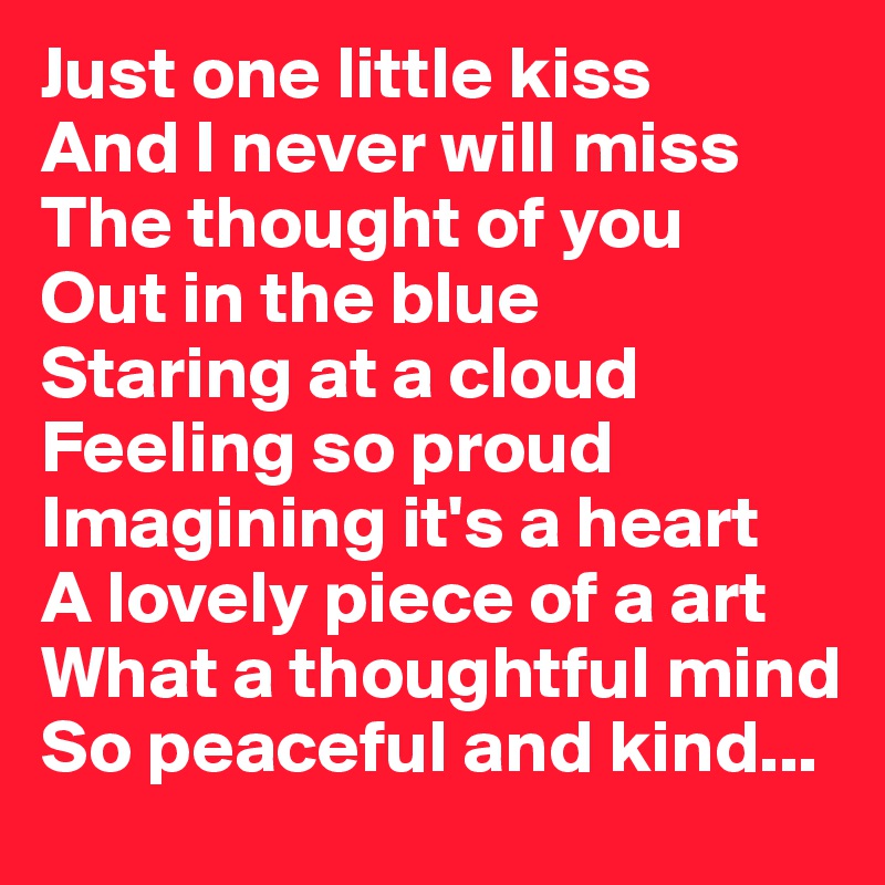 Just one little kiss
And I never will miss
The thought of you
Out in the blue 
Staring at a cloud
Feeling so proud 
Imagining it's a heart 
A lovely piece of a art 
What a thoughtful mind
So peaceful and kind...