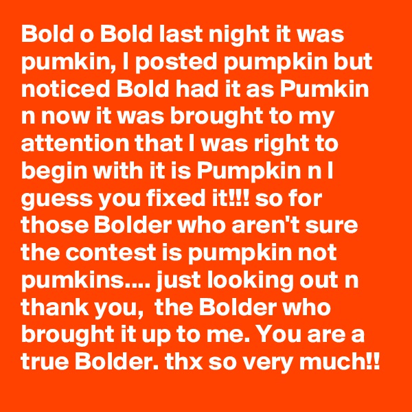 Bold o Bold last night it was pumkin, I posted pumpkin but noticed Bold had it as Pumkin n now it was brought to my attention that I was right to begin with it is Pumpkin n I guess you fixed it!!! so for those Bolder who aren't sure the contest is pumpkin not pumkins.... just looking out n thank you,  the Bolder who brought it up to me. You are a true Bolder. thx so very much!!