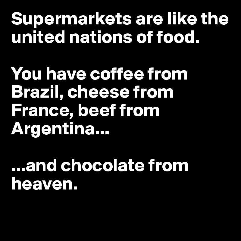 Supermarkets are like the united nations of food.

You have coffee from Brazil, cheese from France, beef from Argentina...

...and chocolate from heaven.
