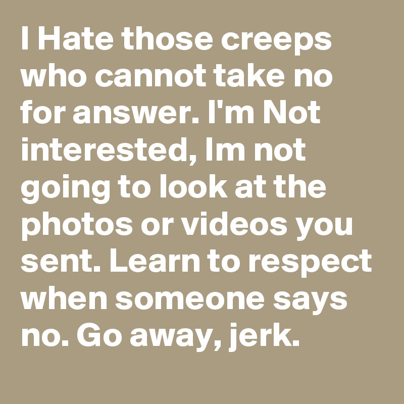 I Hate those creeps who cannot take no for answer. I'm Not interested, Im not going to look at the photos or videos you sent. Learn to respect when someone says no. Go away, jerk.