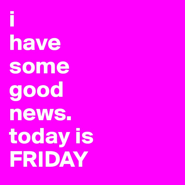i 
have 
some 
good 
news. 
today is
FRIDAY