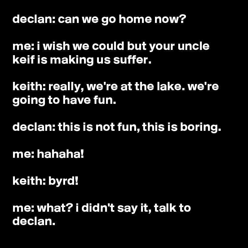 declan: can we go home now?

me: i wish we could but your uncle keif is making us suffer.

keith: really, we're at the lake. we're going to have fun.

declan: this is not fun, this is boring.

me: hahaha!

keith: byrd!

me: what? i didn't say it, talk to declan.