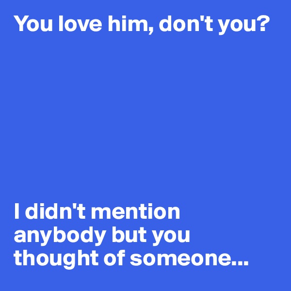 You love him, don't you?







I didn't mention anybody but you thought of someone...