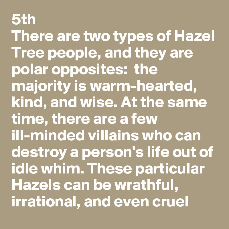 5th 
There are two types of Hazel Tree people, and they are polar opposites:  the majority is warm-hearted, kind, and wise. At the same time, there are a few ill-minded villains who can destroy a person's life out of idle whim. These particular Hazels can be wrathful, irrational, and even cruel