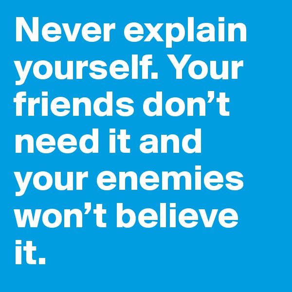 Never explain yourself. Your friends don’t need it and your enemies won’t believe it.