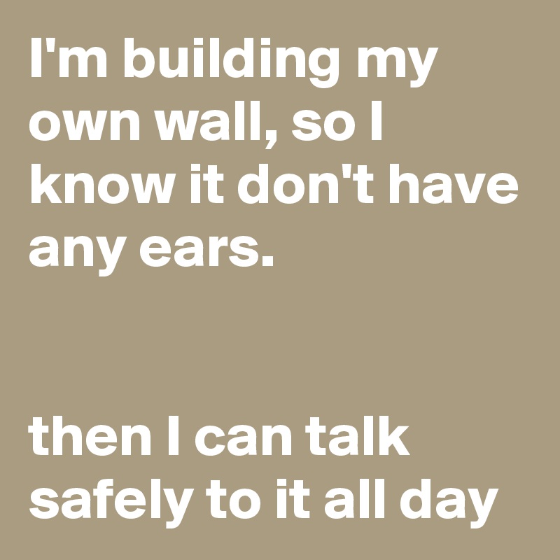 I'm building my own wall, so I know it don't have any ears.


then I can talk safely to it all day