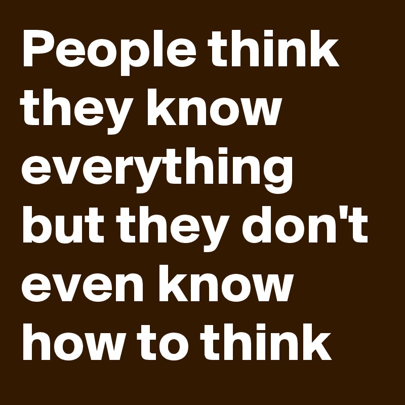 People think they know everything 
but they don't even know how to think