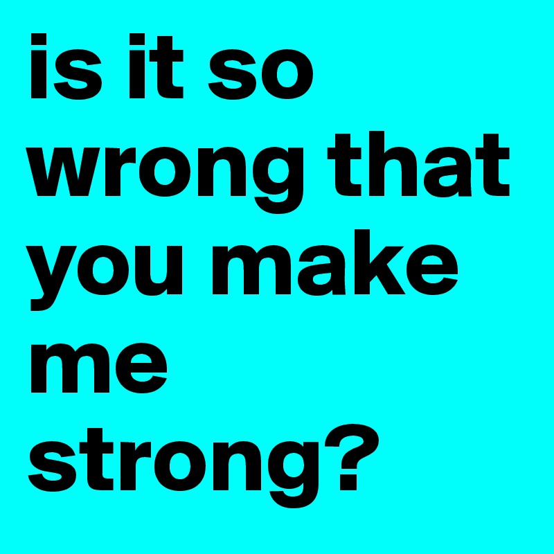 is it so wrong that you make me strong?