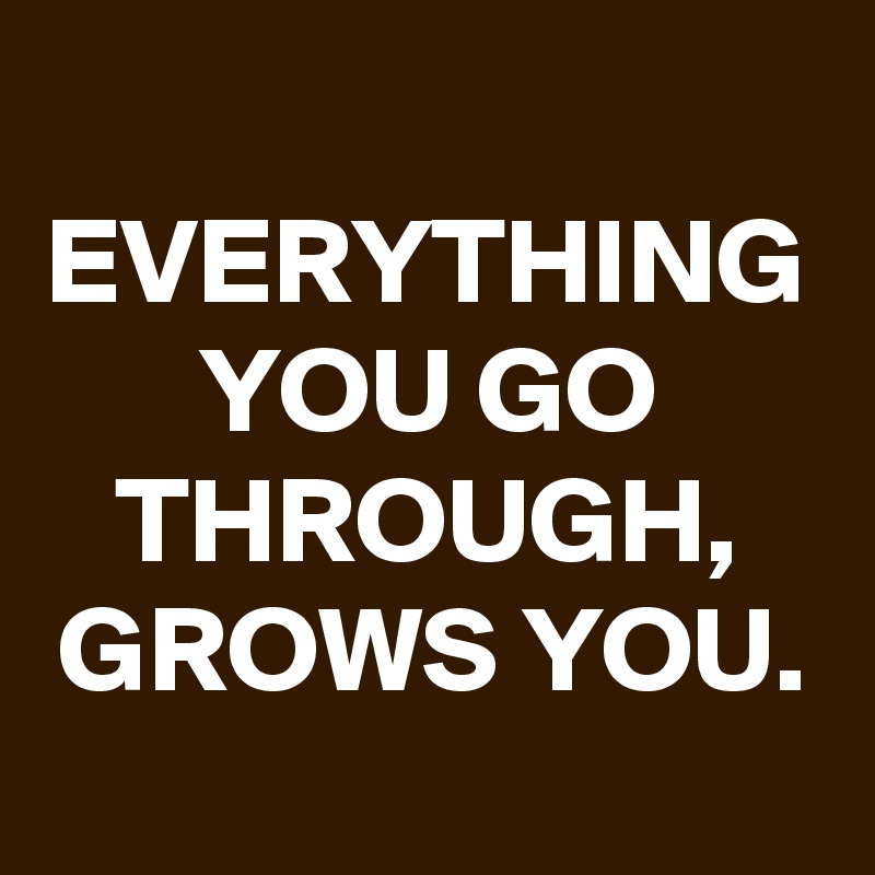 EVERYTHING YOU GO THROUGH, GROWS YOU.