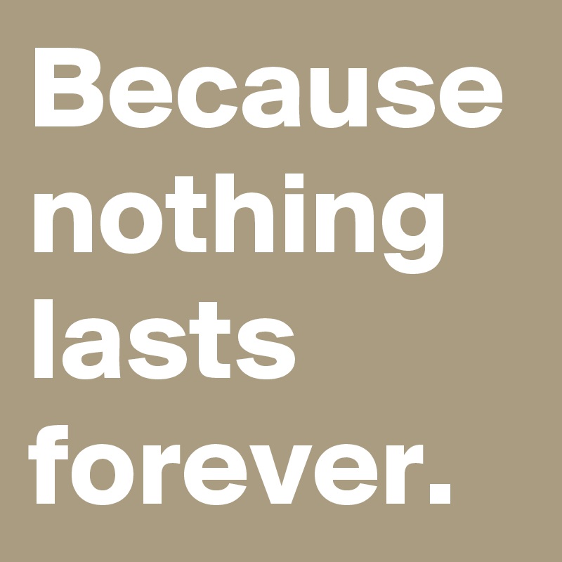 Because nothing lasts forever.
