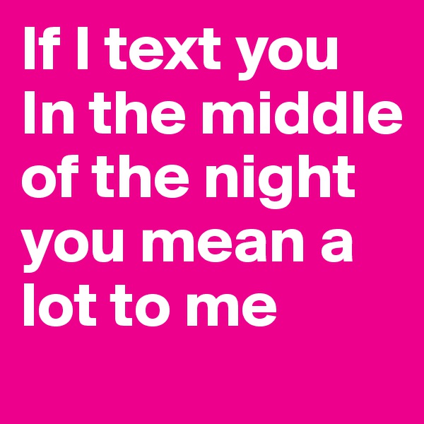 If I text you In the middle of the night you mean a lot to me