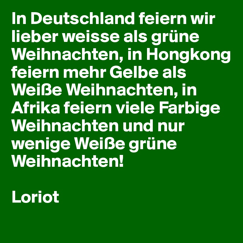 In Deutschland feiern wir lieber weisse als grüne Weihnachten, in Hongkong feiern mehr Gelbe als Weiße Weihnachten, in Afrika feiern viele Farbige Weihnachten und nur wenige Weiße grüne Weihnachten! 
                                                                                Loriot