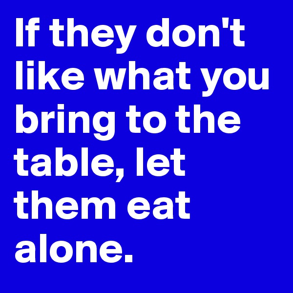 If they don't like what you bring to the table, let them eat alone.
