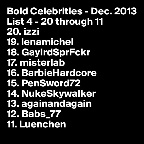 Bold Celebrities - Dec. 2013
List 4 - 20 through 11 
20. izzi
19. lenamichel 
18. GaylrdSprFckr
17. misterlab 
16. BarbieHardcore
15. PenSword72 
14. NukeSkywalker 
13. againandagain 
12. Babs_77 
11. Luenchen