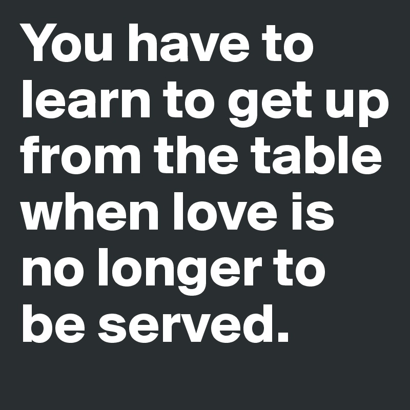 You have to learn to get up from the table when love is no longer to be served. 