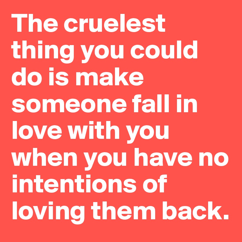 The cruelest thing you could do is make someone fall in love with you when you have no intentions of loving them back.