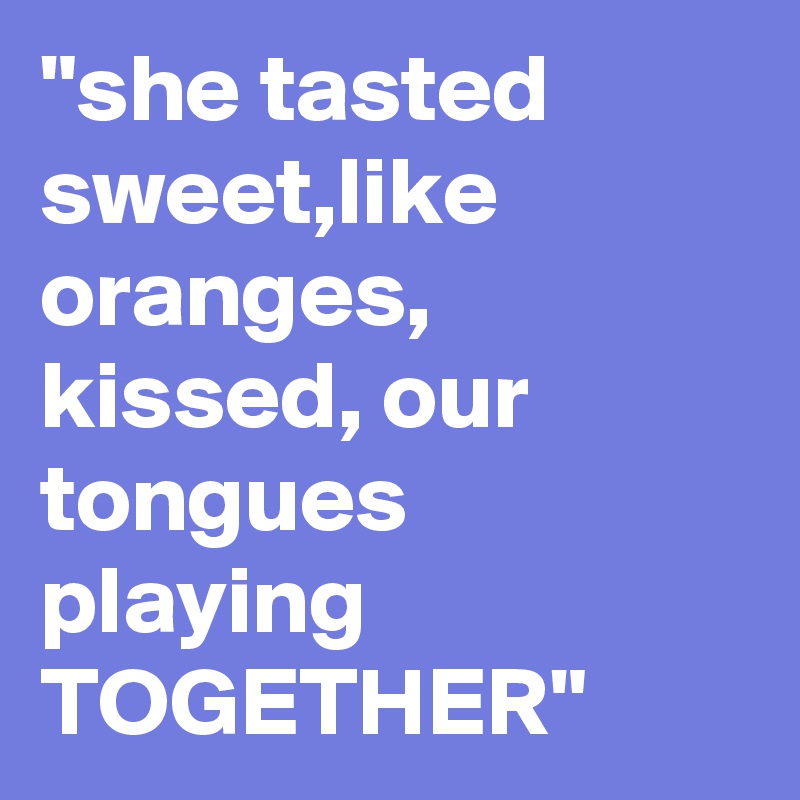 "she tasted sweet,like oranges,
kissed, our tongues playing TOGETHER"