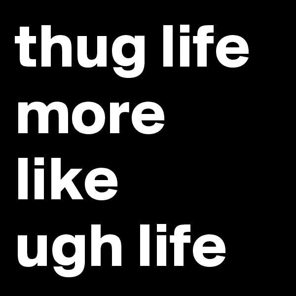 thug life
more like 
ugh life