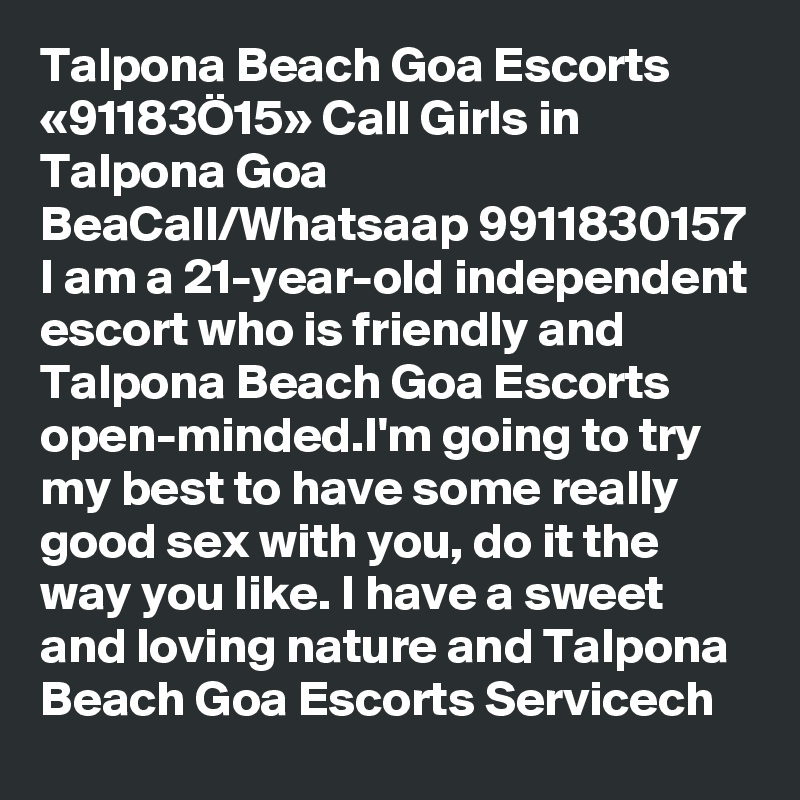 Talpona Beach Goa Escorts «91183Ö15» Call Girls in Talpona Goa BeaCall/Whatsaap 9911830157 I am a 21-year-old independent escort who is friendly and Talpona Beach Goa Escorts open-minded.I'm going to try my best to have some really good sex with you, do it the way you like. I have a sweet and loving nature and Talpona Beach Goa Escorts Servicech