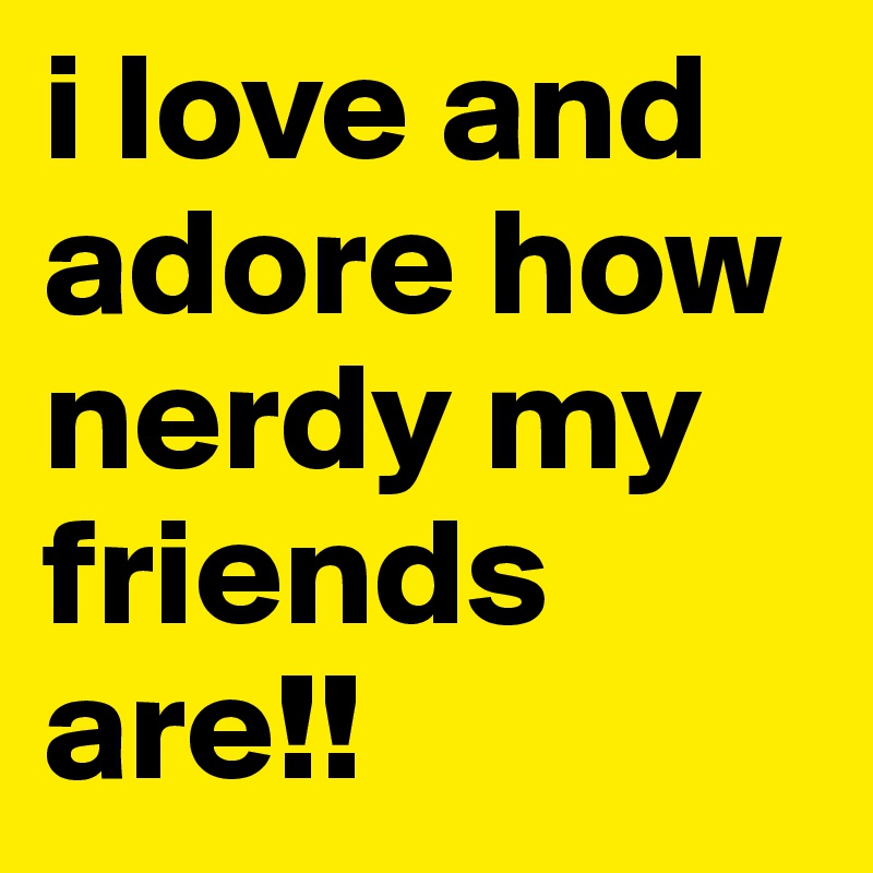 i love and adore how nerdy my friends are!!