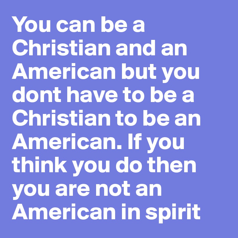 You can be a Christian and an American but you dont have to be a Christian to be an American. If you think you do then you are not an American in spirit 