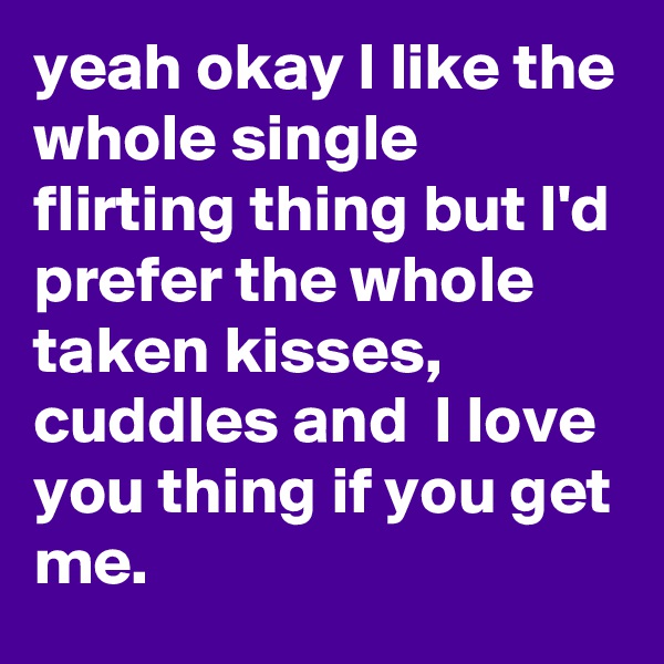 yeah okay I like the whole single flirting thing but I'd prefer the whole taken kisses, cuddles and  I love you thing if you get me.