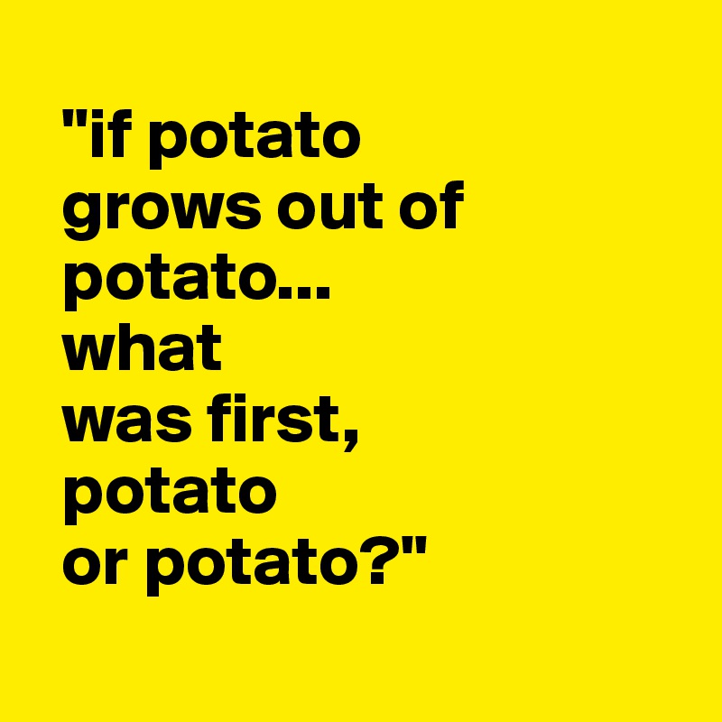
  "if potato  
  grows out of  
  potato...
  what  
  was first,
  potato 
  or potato?"
