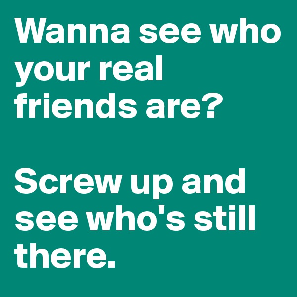 Wanna see who your real friends are?

Screw up and see who's still there.
