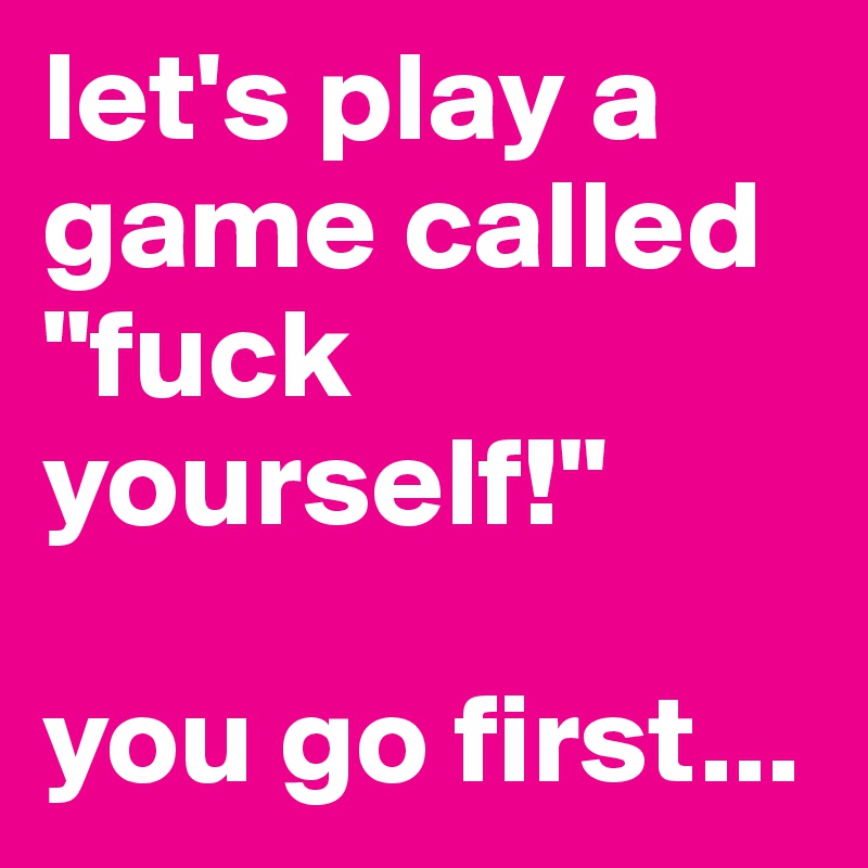 let's play a game called "fuck yourself!"

you go first...