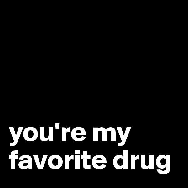 



you're my favorite drug