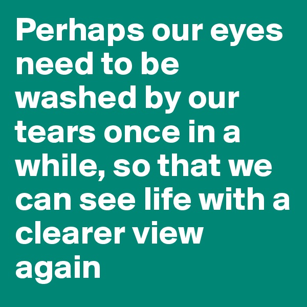 Perhaps our eyes need to be washed by our tears once in a while, so that we can see life with a clearer view again