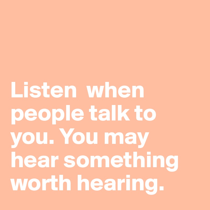 


Listen  when people talk to you. You may hear something worth hearing. 