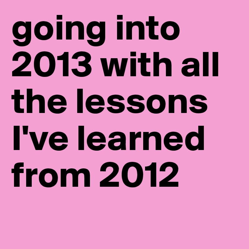 going into 2013 with all the lessons I've learned from 2012 
