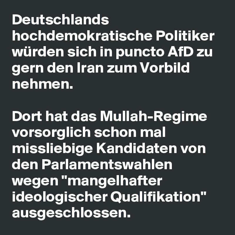 Deutschlands hochdemokratische Politiker würden sich in puncto AfD zu gern den Iran zum Vorbild nehmen. 

Dort hat das Mullah-Regime vorsorglich schon mal missliebige Kandidaten von den Parlamentswahlen wegen "mangelhafter ideologischer Qualifikation" ausgeschlossen.