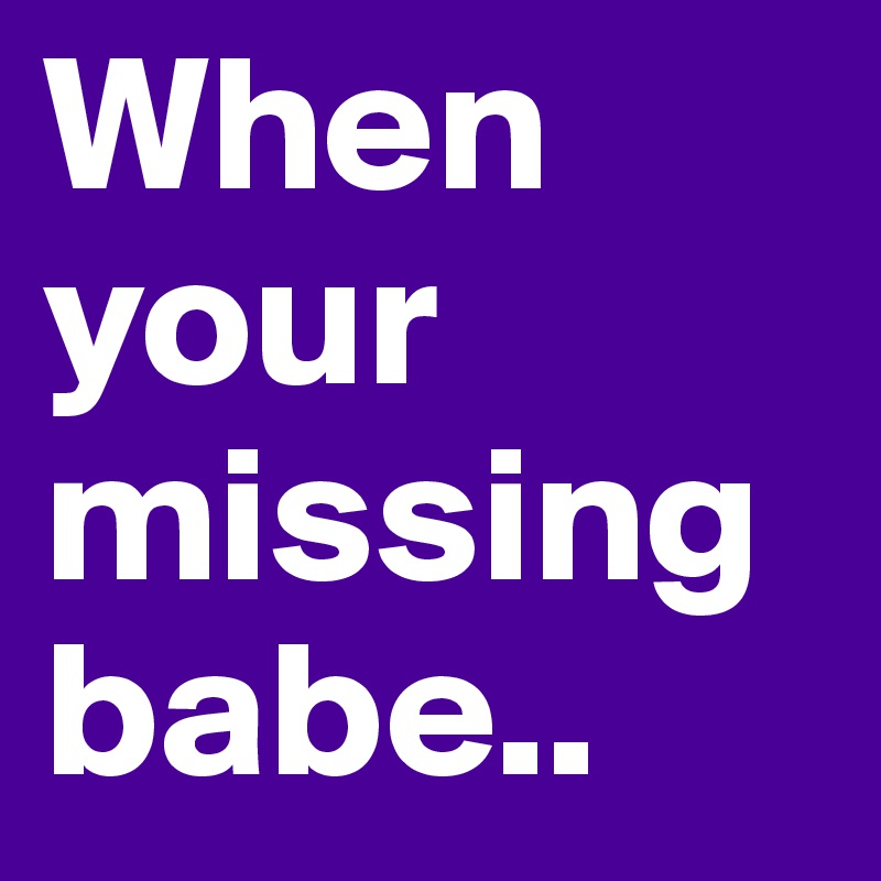 When your missing babe..