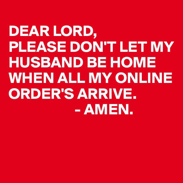 
DEAR LORD,
PLEASE DON'T LET MY HUSBAND BE HOME WHEN ALL MY ONLINE ORDER'S ARRIVE.
                     - AMEN.


                       