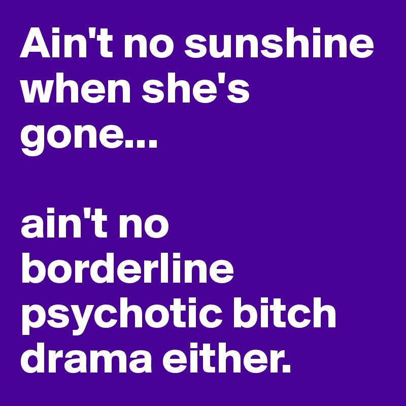 Ain't no sunshine when she's gone...

ain't no borderline psychotic bitch drama either.