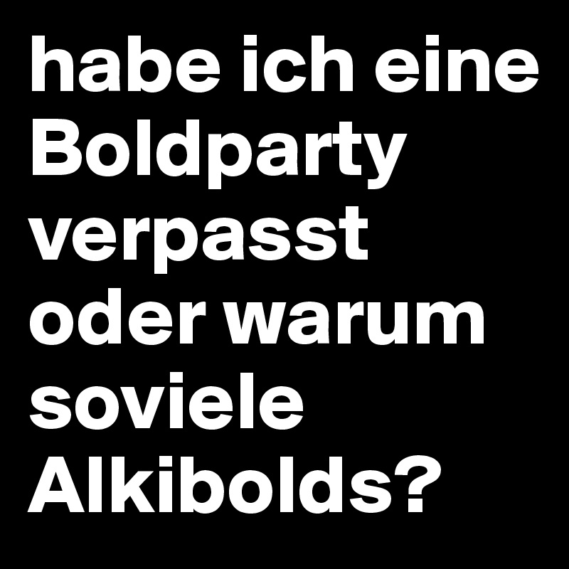 habe ich eine Boldparty verpasst oder warum soviele Alkibolds?