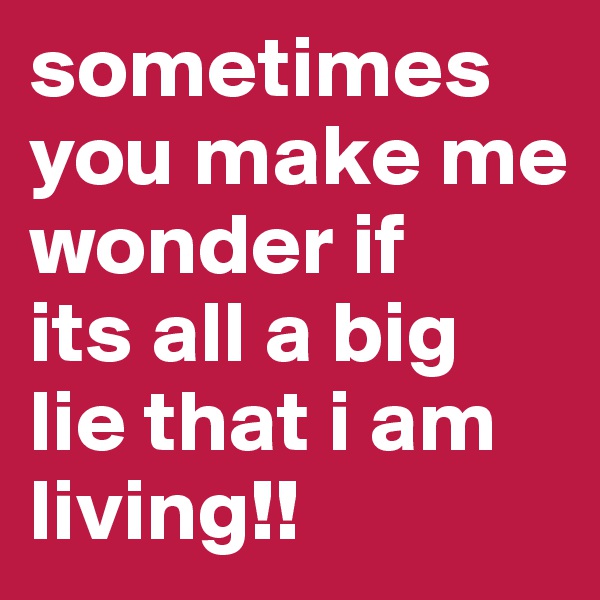 sometimes you make me wonder if 
its all a big lie that i am living!!