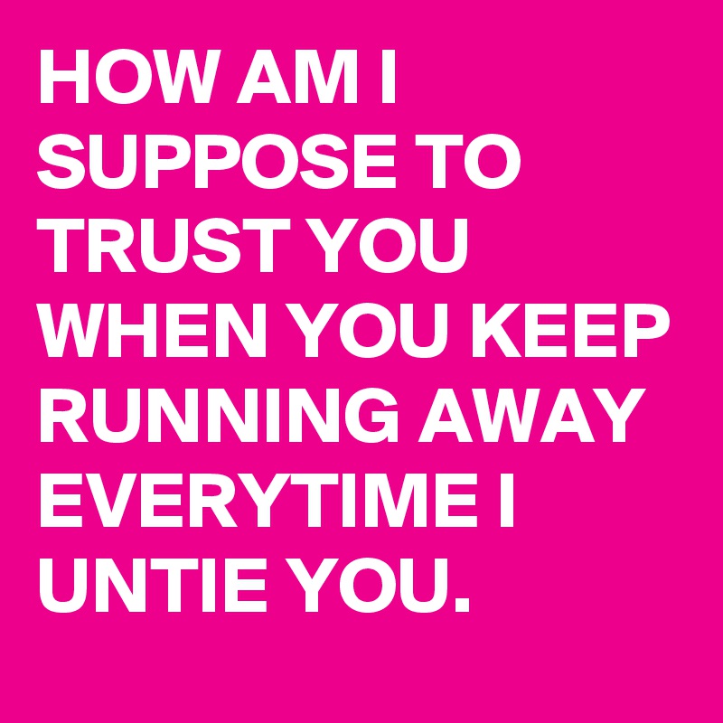 HOW AM I SUPPOSE TO TRUST YOU WHEN YOU KEEP RUNNING AWAY EVERYTIME I UNTIE YOU.