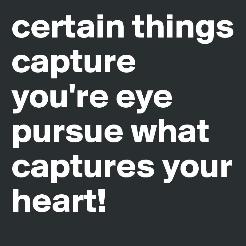 certain things capture you're eye pursue what captures your heart!