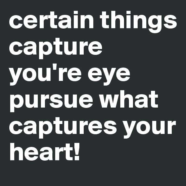 certain things capture you're eye pursue what captures your heart!