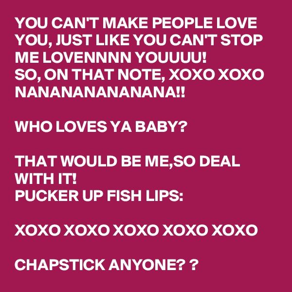 YOU CAN'T MAKE PEOPLE LOVE YOU, JUST LIKE YOU CAN'T STOP ME LOVENNNN YOUUUU! 
SO, ON THAT NOTE, XOXO XOXO
NANANANANANANA!!

WHO LOVES YA BABY? 

THAT WOULD BE ME,SO DEAL WITH IT! 
PUCKER UP FISH LIPS:

XOXO XOXO XOXO XOXO XOXO

CHAPSTICK ANYONE? ?