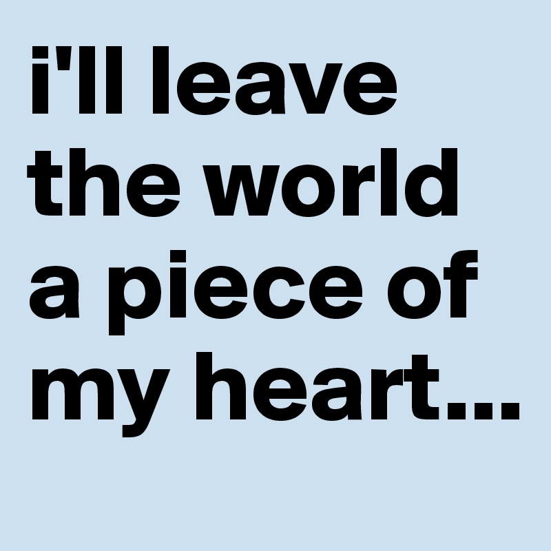 i'll leave the world a piece of my heart...