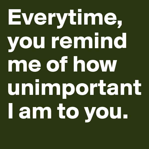 Everytime, you remind me of how unimportant I am to you.