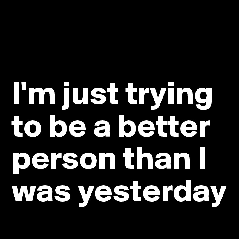 

I'm just trying to be a better person than I was yesterday